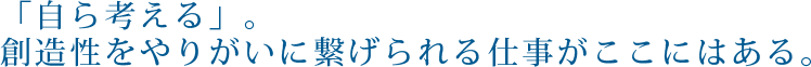 「自ら考える」。創造性をやりがいに繋げられる仕事がここにはある。